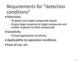 Requirements for "detection
conditions"
• Selectivity
- To detect only target compounds ideally
- To give larger response to target compounds and
smaller response to other compounds
• Sensitivity
- To have appropriate sensitivity.
• Applicability to separation conditions
• Ease of use, etc.
63
 
