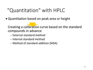 "Quantitation" with HPLC
• Quantitation based on peak area or height
Creating a calibration curve based on the standard
compounds in advance
- External standard method
- Internal standard method
- Method of standard addition (MSA)
73
 