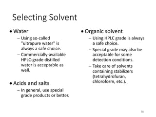 Selecting Solvent
• Water
- Using so-called
"ultrapure water" is
always a safe choice.
- Commercially-available
HPLC-grade distilled
water is acceptable as
well.
• Acids and salts
- In general, use special
grade products or better.
• Organic solvent
- Using HPLC grade is always
a safe choice.
- Special grade may also be
acceptable for some
detection conditions.
- Take care of solvents
containing stabilizers
(tetrahydrofuran,
chloroform, etc.).
78
 