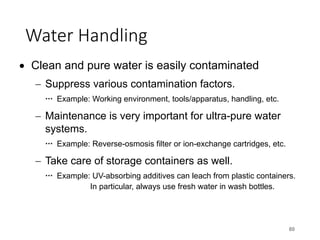 Water Handling
80
• Clean and pure water is easily contaminated
- Suppress various contamination factors.
Example: Working environment, tools/apparatus, handling, etc.
- Maintenance is very important for ultra-pure water
systems.
Example: Reverse-osmosis filter or ion-exchange cartridges, etc.
- Take care of storage containers as well.
Example: UV-absorbing additives can leach from plastic containers.
In particular, always use fresh water in wash bottles.
 