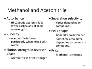 Methanol and Acetonitrile
• Absorbance
- HPLC-grade acetonitrile is
lower particularly at short
wavelengths.
• Viscosity
- Acetonitrile is lower,
particularly when mixed with
water.
• Elution strength in reversed
phase
- Acetonitrile is often stronger.
• Separation selectivity
- Varies depending on
compounds.
• Peak shape
- Generally no difference
- Sometimes can differ
depending on column or
compound.
• Price
- Methanol is cheaper.
83
 
