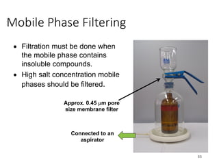 Mobile Phase Filtering
85
• Filtration must be done when
the mobile phase contains
insoluble compounds.
• High salt concentration mobile
phases should be filtered.
Connected to an
aspirator
Approx. 0.45 µm pore
size membrane filter
 