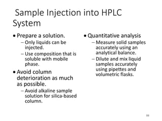 Sample Injection into HPLC
System
• Prepare a solution.
- Only liquids can be
injected.
- Use composition that is
soluble with mobile
phase.
• Avoid column
deterioration as much
as possible.
- Avoid alkaline sample
solution for silica-based
column.
• Quantitative analysis
- Measure solid samples
accurately using an
analytical balance.
- Dilute and mix liquid
samples accurately
using pipettes and
volumetric flasks.
88
 
