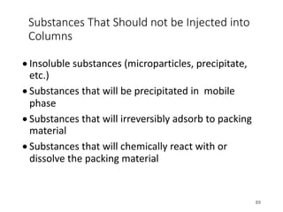 Substances That Should not be Injected into
Columns
• Insoluble substances (microparticles, precipitate,
etc.)
• Substances that will be precipitated in mobile
phase
• Substances that will irreversibly adsorb to packing
material
• Substances that will chemically react with or
dissolve the packing material
89
 