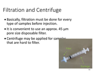 Filtration and Centrifuge
• Basically, filtration must be done for every
type of samples before injection.
• It is convenient to use an approx. 45 µm
pore size disposable filter.
• Centrifuge may be applied for samples
that are hard to filter.
90
Filter
Syringe
 