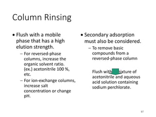 Column Rinsing
• Flush with a mobile
phase that has a high
elution strength.
- For reversed-phase
columns, increase the
organic solvent ratio.
(ex.) acetonitrile 100 %,
etc.
- For ion-exchange columns,
increase salt
concentration or change
pH.
• Secondary adsorption
must also be considered.
- To remove basic
compounds from a
reversed-phase column
Flush with a mixture of
acetonitrile and aqueous
acid solution containing
sodium perchlorate.
97
 