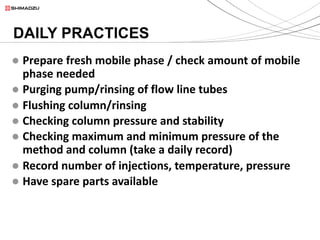 l Prepare fresh mobile phase / check amount of mobile
phase needed
l Purging pump/rinsing of flow line tubes
l Flushing column/rinsing
l Checking column pressure and stability
l Checking maximum and minimum pressure of the
method and column (take a daily record)
l Record number of injections, temperature, pressure
l Have spare parts available
DAILY PRACTICES
 