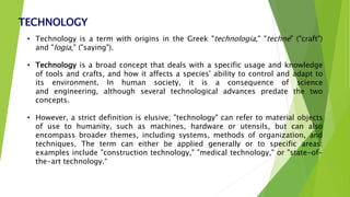 TECHNOLOGY
• Technology is a term with origins in the Greek "technologia," "techne" ("craft")
and "logia," ("saying").
• Technology is a broad concept that deals with a specific usage and knowledge
of tools and crafts, and how it affects a species' ability to control and adapt to
its environment. In human society, it is a consequence of science
and engineering, although several technological advances predate the two
concepts.
• However, a strict definition is elusive; "technology" can refer to material objects
of use to humanity, such as machines, hardware or utensils, but can also
encompass broader themes, including systems, methods of organization, and
techniques. The term can either be applied generally or to specific areas:
examples include "construction technology," "medical technology," or "state-of-
the-art technology.“
 