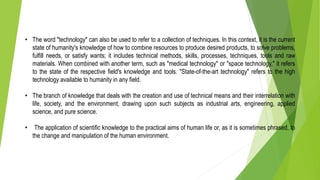 • The word "technology" can also be used to refer to a collection of techniques. In this context, it is the current
state of humanity's knowledge of how to combine resources to produce desired products, to solve problems,
fulfill needs, or satisfy wants; it includes technical methods, skills, processes, techniques, tools and raw
materials. When combined with another term, such as "medical technology" or "space technology," it refers
to the state of the respective field's knowledge and tools. "State-of-the-art technology" refers to the high
technology available to humanity in any field.
• The branch of knowledge that deals with the creation and use of technical means and their interrelation with
life, society, and the environment, drawing upon such subjects as industrial arts, engineering, applied
science, and pure science.
• The application of scientific knowledge to the practical aims of human life or, as it is sometimes phrased, to
the change and manipulation of the human environment.
 