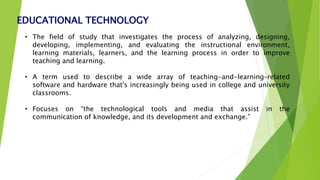 EDUCATIONAL TECHNOLOGY
• The field of study that investigates the process of analyzing, designing,
developing, implementing, and evaluating the instructional environment,
learning materials, learners, and the learning process in order to improve
teaching and learning.
• A term used to describe a wide array of teaching-and-learning–related
software and hardware that's increasingly being used in college and university
classrooms.
• Focuses on “the technological tools and media that assist in the
communication of knowledge, and its development and exchange.”
 