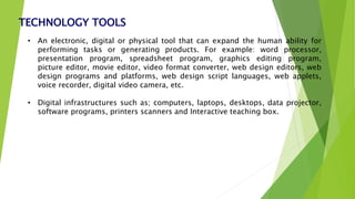 TECHNOLOGY TOOLS
• An electronic, digital or physical tool that can expand the human ability for
performing tasks or generating products. For example: word processor,
presentation program, spreadsheet program, graphics editing program,
picture editor, movie editor, video format converter, web design editors, web
design programs and platforms, web design script languages, web applets,
voice recorder, digital video camera, etc.
• Digital infrastructures such as; computers, laptops, desktops, data projector,
software programs, printers scanners and Interactive teaching box.
 
