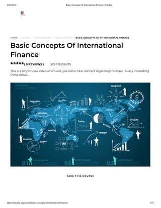 5/22/2019 Basic Concepts Of International Finance - Edukite
https://edukite.org/course/basic-concepts-of-international-finance/ 1/11
HOME / COURSE / EMPLOYABILITY / VIDEO COURSE / BASIC CONCEPTS OF INTERNATIONAL FINANCE
Basic Concepts Of International
Finance
( 9 REVIEWS ) 579 STUDENTS
This is a bit complex video which will give some clear concept regarding this topic. A very interesting
thing about …

TAKE THIS COURSE
 