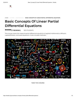 5/22/2019 Basic Concepts Of Linear Partial Differential Equations - Edukite
https://edukite.org/course/basic-concepts-of-linear-partial-differential-equations/ 1/8
HOME / COURSE / MATHEMATICS / BASIC CONCEPTS OF LINEAR PARTIAL DIFFERENTIAL EQUATIONS
Basic Concepts Of Linear Partial
Differential Equations
( 7 REVIEWS ) 925 STUDENTS
This course covers the classical partial differential equations of applied mathematics: diffusion,
Laplace/Poisson, and wave equations. It also includes methods …

TAKE THIS COURSE
 