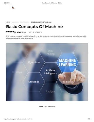 5/22/2019 Basic Concepts Of Machine - Edukite
https://edukite.org/course/basic-concepts-machine/ 1/9
HOME / COURSE / TECHNOLOGY / BASIC CONCEPTS OF MACHINE
Basic Concepts Of Machine
( 9 REVIEWS ) 873 STUDENTS
This course focus on machine learning which gives an overview of many concepts, techniques, and
algorithms in machine learning. It …

TAKE THIS COURSE
 