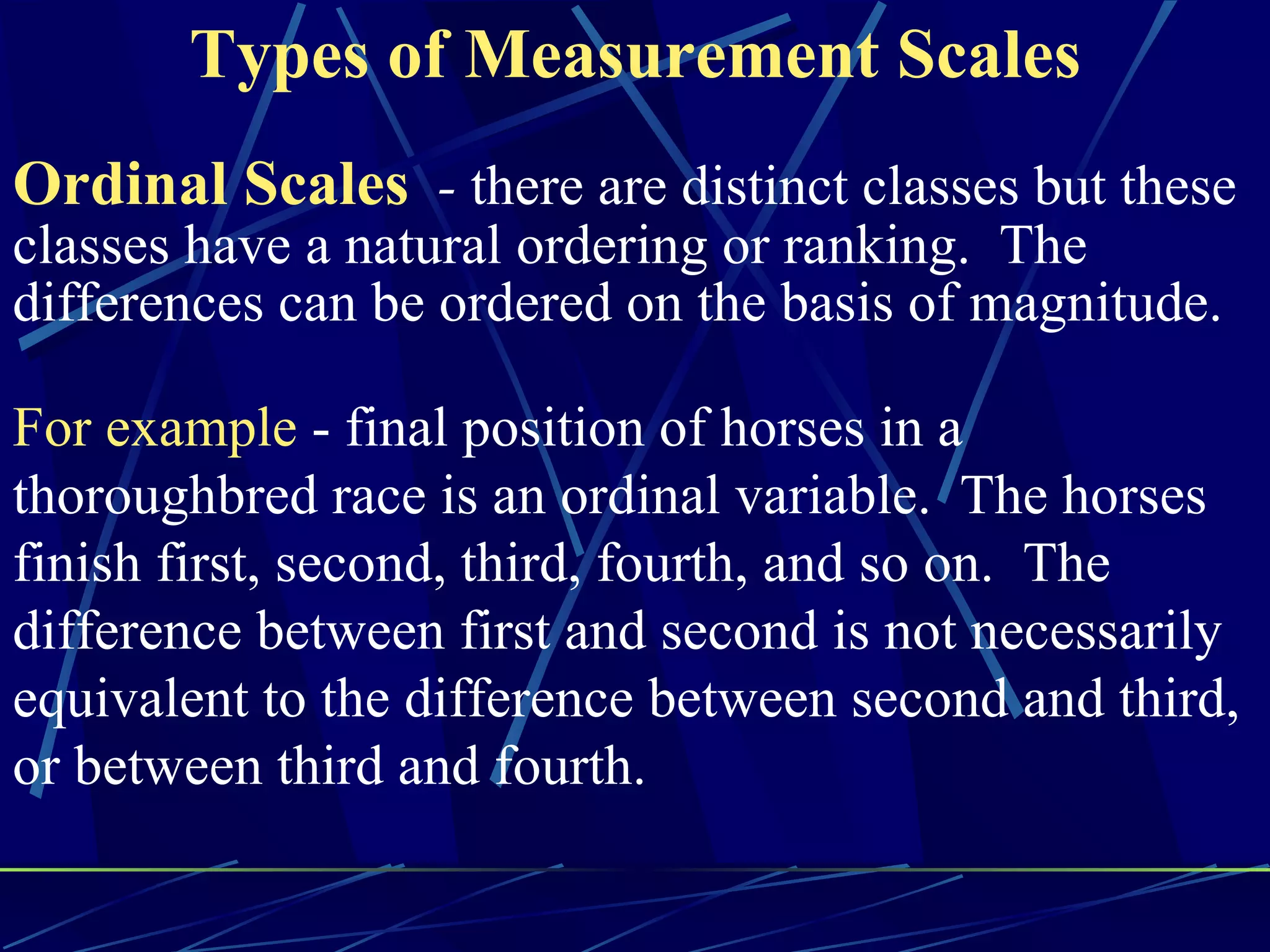 Types of Measurement Scales
Ordinal Scales - there are distinct classes but these
classes have a natural ordering or ranking. The
differences can be ordered on the basis of magnitude.

For example - final position of horses in a
thoroughbred race is an ordinal variable. The horses
finish first, second, third, fourth, and so on. The
difference between first and second is not necessarily
equivalent to the difference between second and third,
or between third and fourth.
 