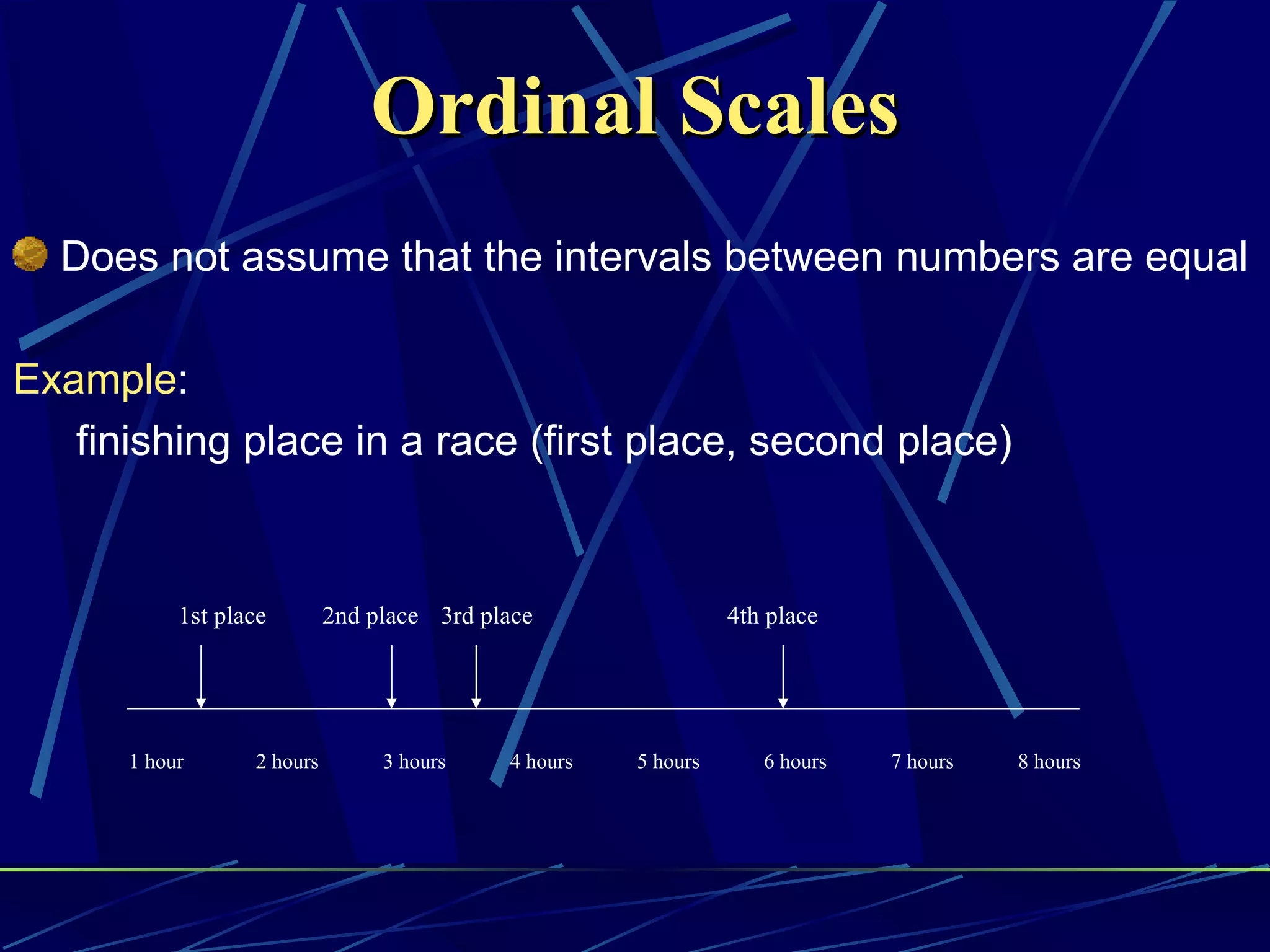 Ordinal Scales
  Does not assume that the intervals between numbers are equal

Example:
   finishing place in a race (first place, second place)


           1st place        2nd place 3rd place                 4th place




      1 hour      2 hours        3 hours    4 hours   5 hours      6 hours   7 hours   8 hours
 