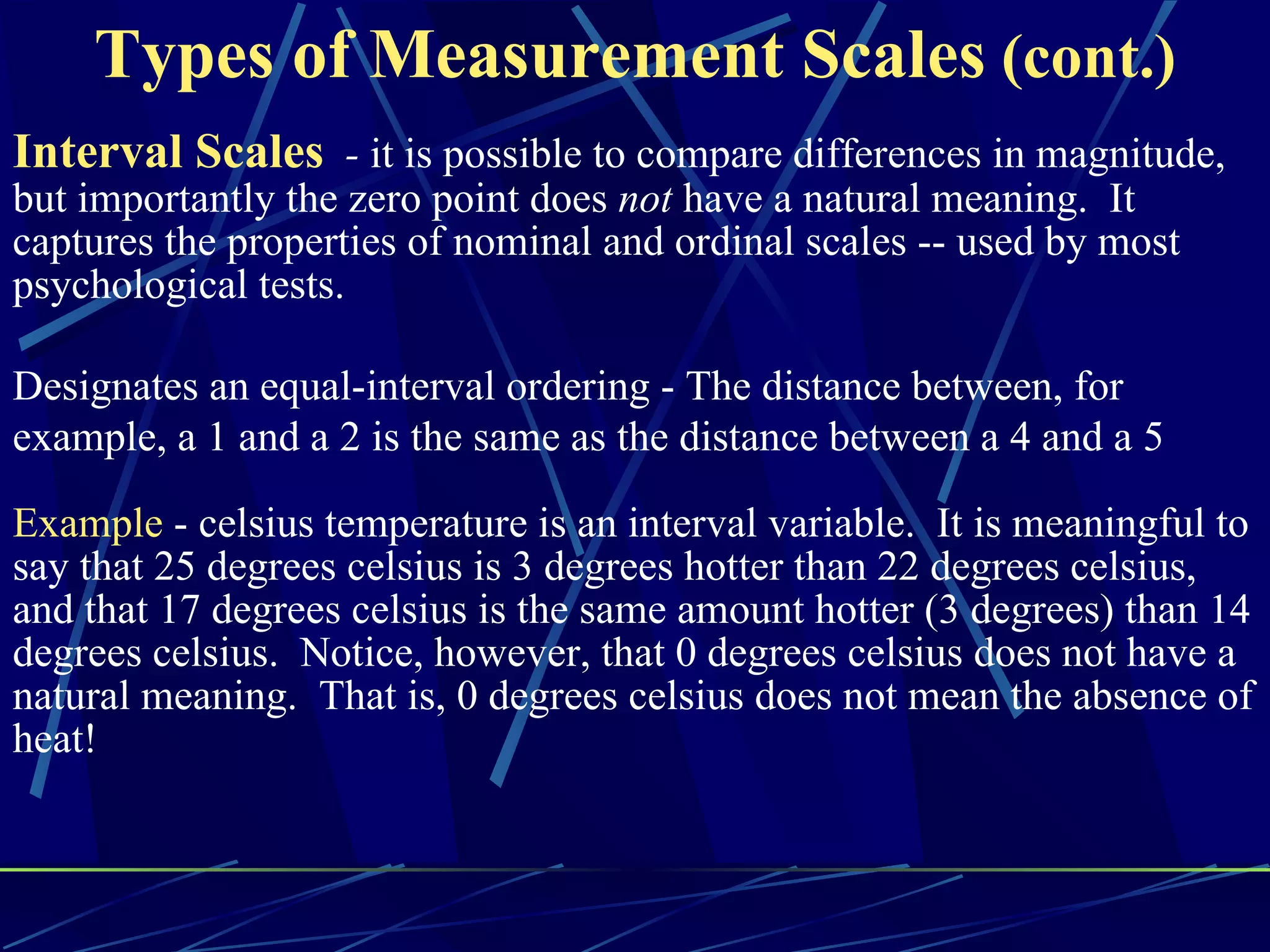 Types of Measurement Scales (cont.)
Interval Scales - it is possible to compare differences in magnitude,
but importantly the zero point does not have a natural meaning. It
captures the properties of nominal and ordinal scales -- used by most
psychological tests.

Designates an equal-interval ordering - The distance between, for
example, a 1 and a 2 is the same as the distance between a 4 and a 5

Example - celsius temperature is an interval variable. It is meaningful to
say that 25 degrees celsius is 3 degrees hotter than 22 degrees celsius,
and that 17 degrees celsius is the same amount hotter (3 degrees) than 14
degrees celsius. Notice, however, that 0 degrees celsius does not have a
natural meaning. That is, 0 degrees celsius does not mean the absence of
heat!
 