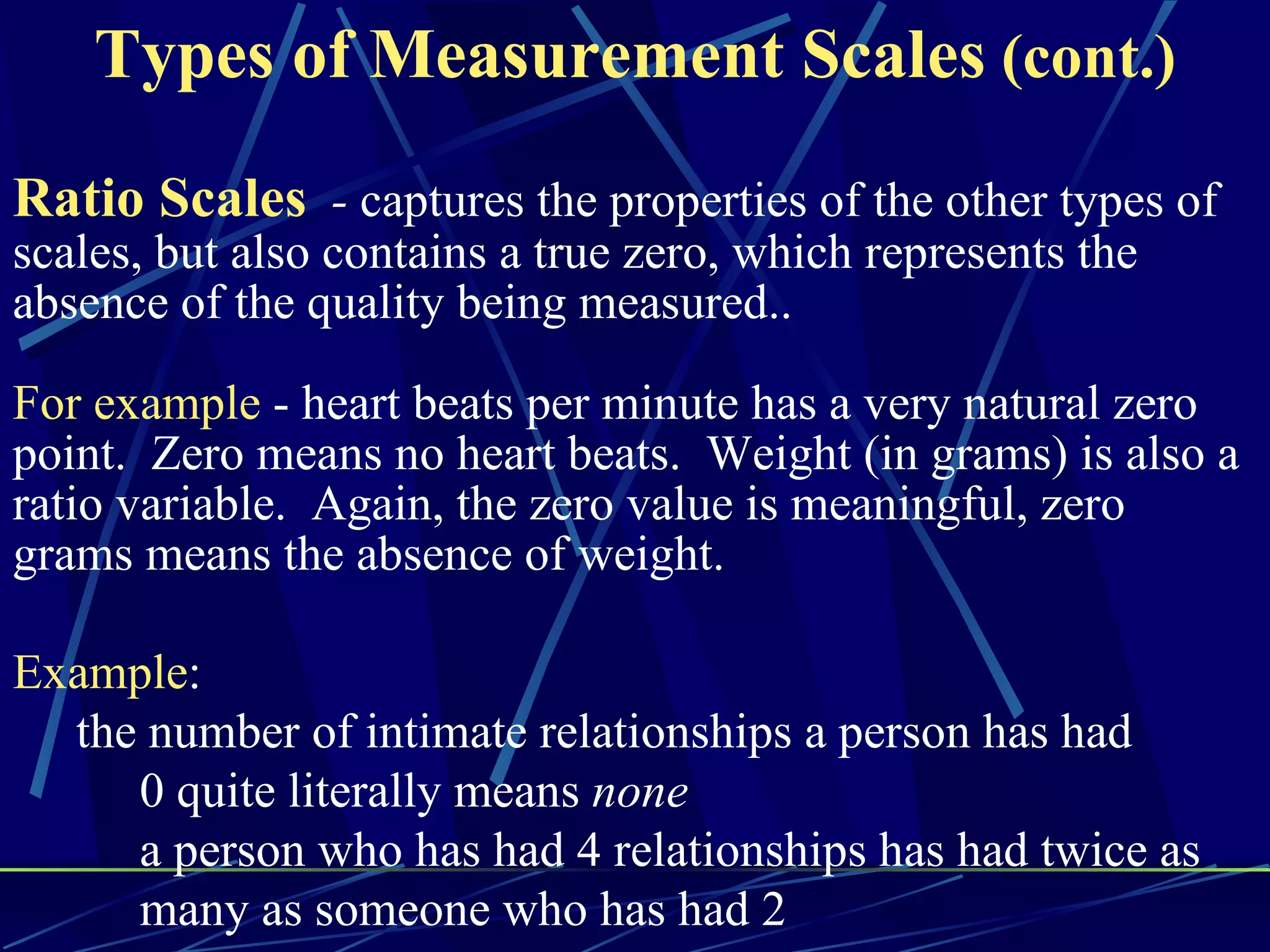 Types of Measurement Scales (cont.)
Ratio Scales - captures the properties of the other types of
scales, but also contains a true zero, which represents the
absence of the quality being measured..

For example - heart beats per minute has a very natural zero
point. Zero means no heart beats. Weight (in grams) is also a
ratio variable. Again, the zero value is meaningful, zero
grams means the absence of weight.

Example:
  the number of intimate relationships a person has had
     0 quite literally means none
     a person who has had 4 relationships has had twice as
     many as someone who has had 2
 