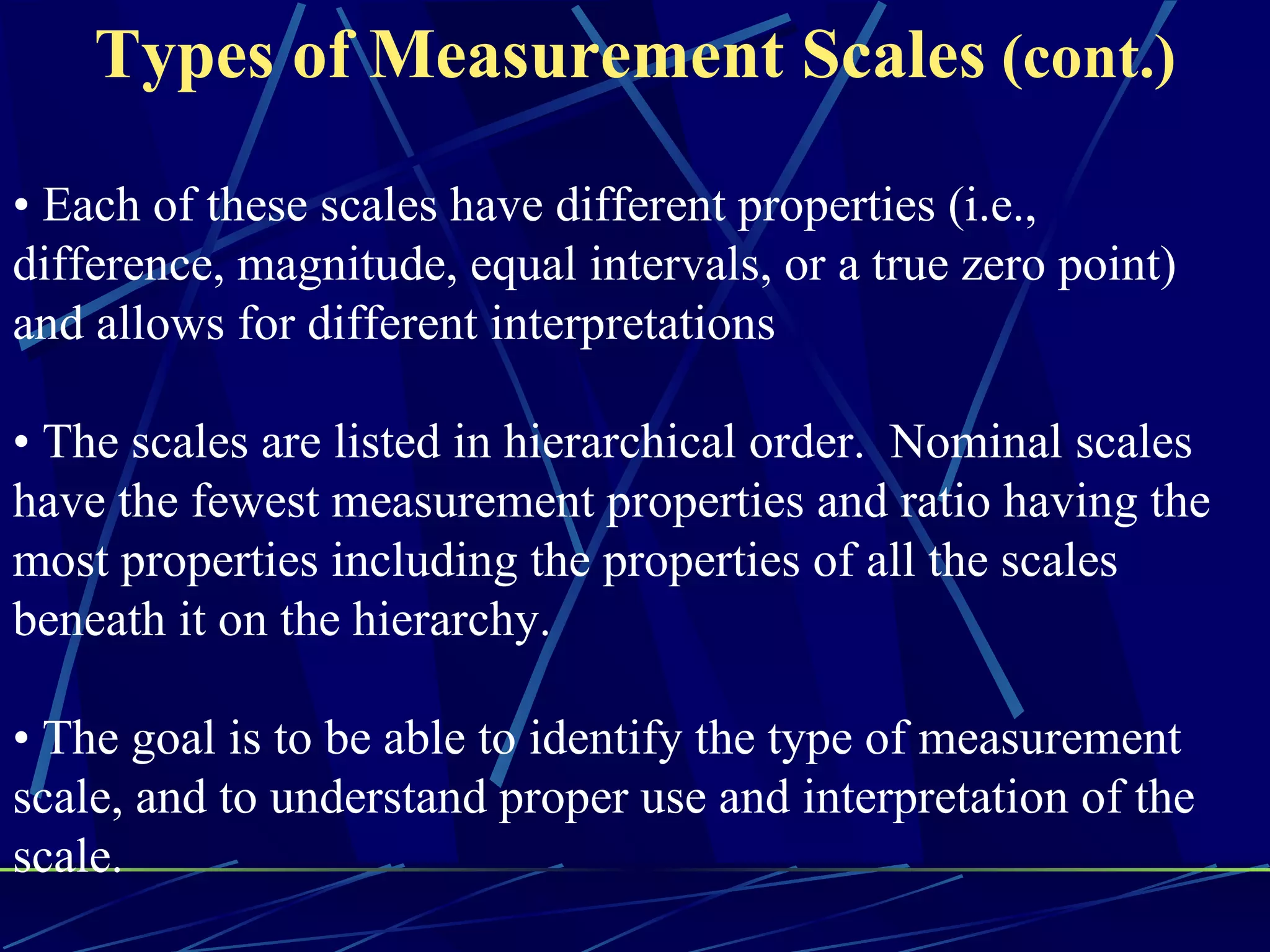 Types of Measurement Scales (cont.)

• Each of these scales have different properties (i.e.,
difference, magnitude, equal intervals, or a true zero point)
and allows for different interpretations

• The scales are listed in hierarchical order. Nominal scales
have the fewest measurement properties and ratio having the
most properties including the properties of all the scales
beneath it on the hierarchy.

• The goal is to be able to identify the type of measurement
scale, and to understand proper use and interpretation of the
scale.
 