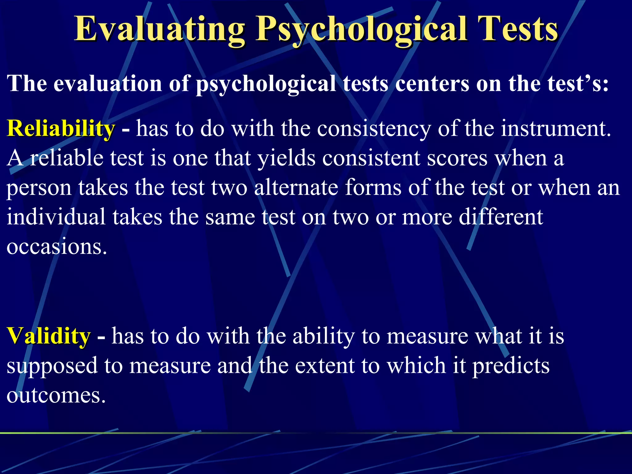 Evaluating Psychological Tests
The evaluation of psychological tests centers on the test’s:
Reliability - has to do with the consistency of the instrument.
A reliable test is one that yields consistent scores when a
person takes the test two alternate forms of the test or when an
individual takes the same test on two or more different
occasions.


Validity - has to do with the ability to measure what it is
supposed to measure and the extent to which it predicts
outcomes.
 