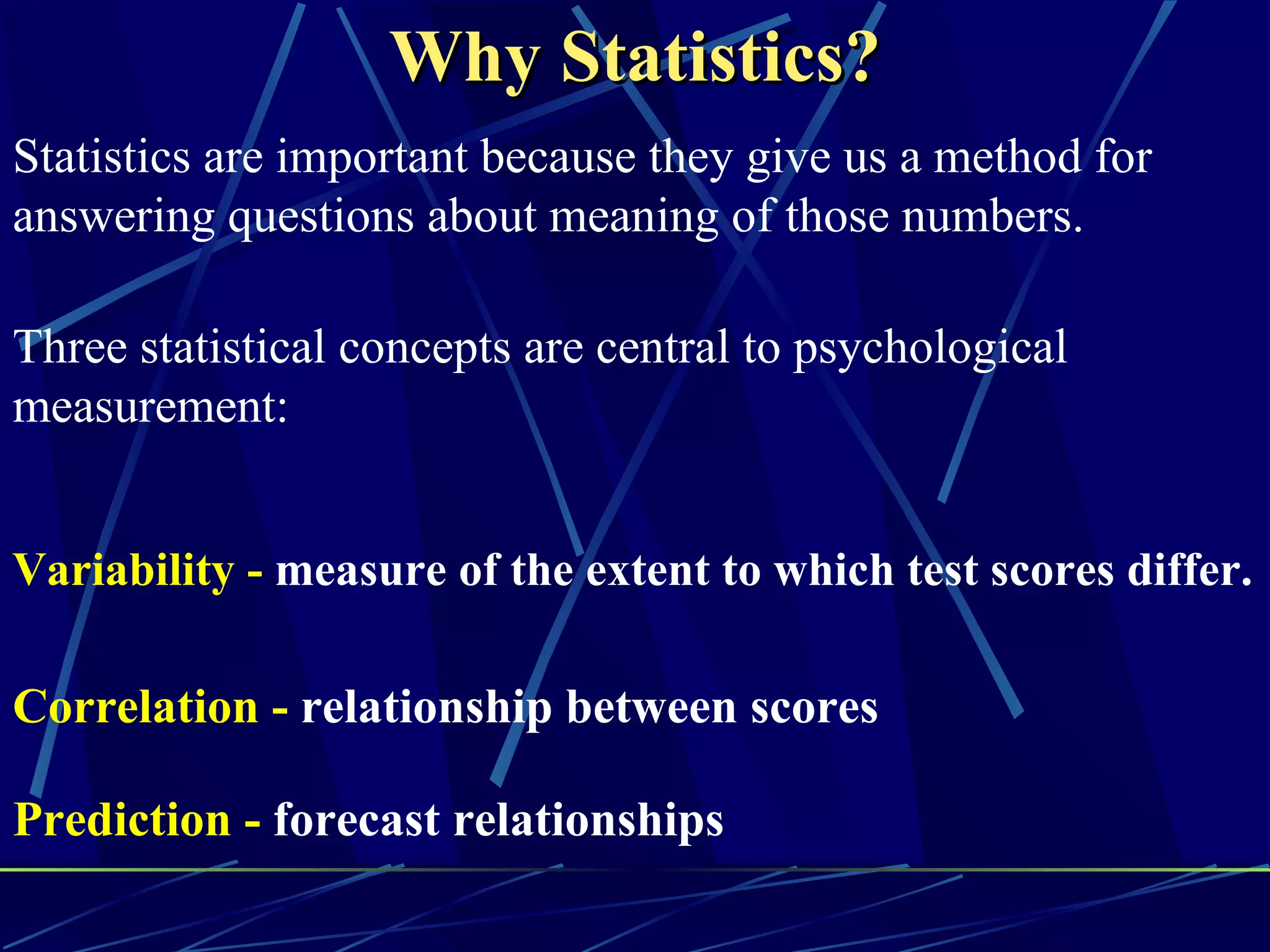Why Statistics?
Statistics are important because they give us a method for
answering questions about meaning of those numbers.

Three statistical concepts are central to psychological
measurement:


Variability - measure of the extent to which test scores differ.

Correlation - relationship between scores

Prediction - forecast relationships
 