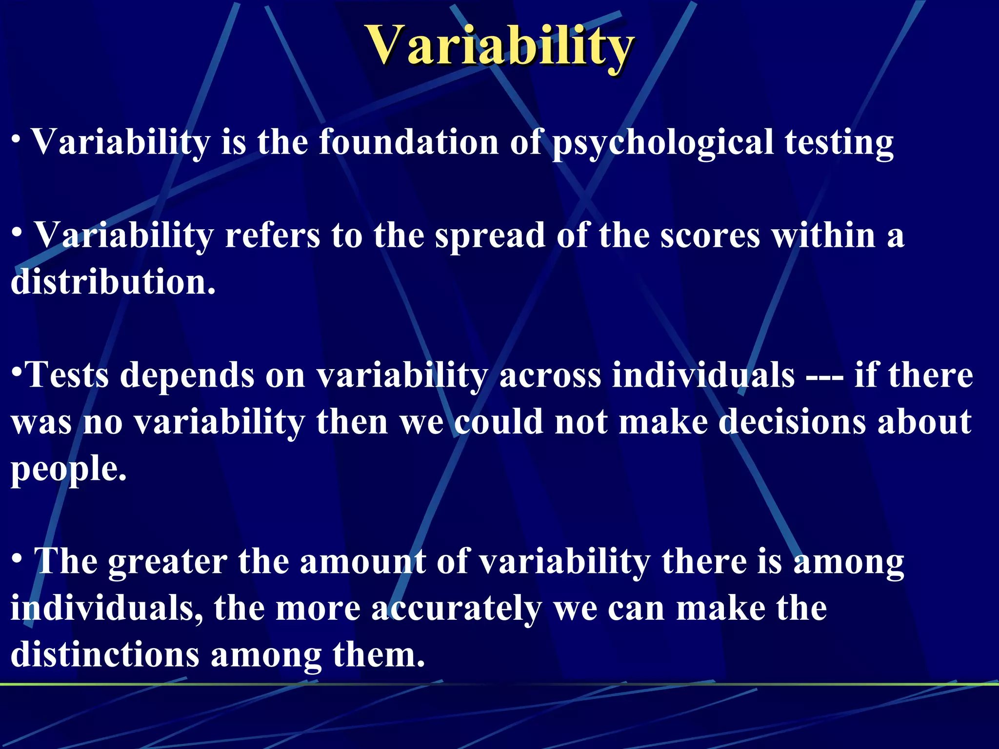Variability
• Variability is the foundation of psychological testing

• Variability refers to the spread of the scores within a
distribution.

•Tests depends on variability across individuals --- if there
was no variability then we could not make decisions about
people.

• The greater the amount of variability there is among
individuals, the more accurately we can make the
distinctions among them.
 