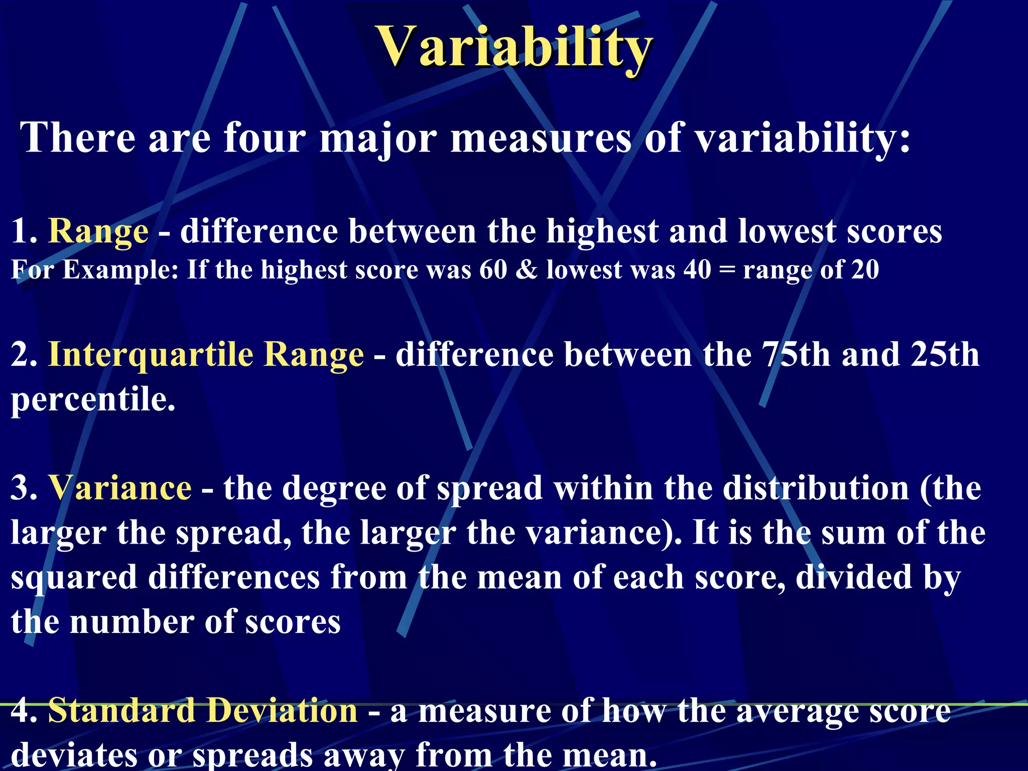 Variability
There are four major measures of variability:
1. Range - difference between the highest and lowest scores
For Example: If the highest score was 60 & lowest was 40 = range of 20


2. Interquartile Range - difference between the 75th and 25th
percentile.

3. Variance - the degree of spread within the distribution (the
larger the spread, the larger the variance). It is the sum of the
squared differences from the mean of each score, divided by
the number of scores

4. Standard Deviation - a measure of how the average score
deviates or spreads away from the mean.
 