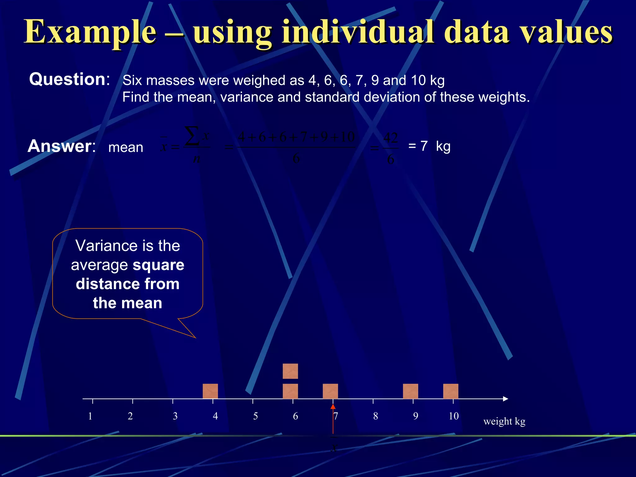 Example – using individual data values
Question: Six masses were weighed as 4, 6, 6, 7, 9 and 10 kg
             Find the mean, variance and standard deviation of these weights.


Answer: mean       x=
                        ∑x       =
                                     4 + 6 + 6 + 7 + 9 + 10
                                                              =
                                                                  42
                                                                     = 7 kg
                        n                      6                  6




      Variance is the
      average square
       distance from
         the mean




        1     2     3        4         5       6      7       8      9    10   weight kg

                                                      x
 