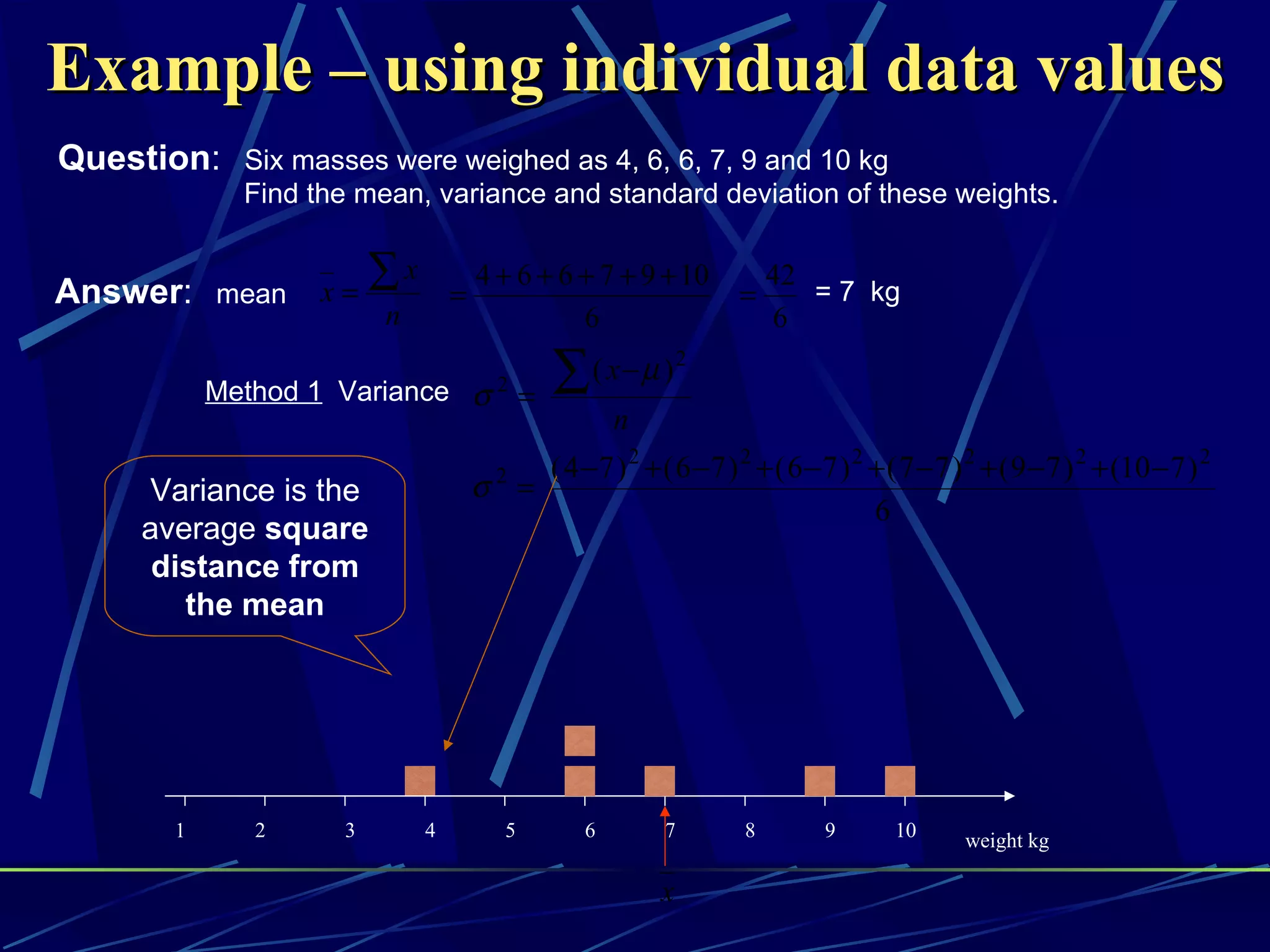 Example – using individual data values
Question: Six masses were weighed as 4, 6, 6, 7, 9 and 10 kg
              Find the mean, variance and standard deviation of these weights.


Answer: mean        x=
                         ∑x       =
                                      4 + 6 + 6 + 7 + 9 + 10
                                                                    =
                                                                         42
                                                                            = 7 kg
                         n                      6                        6

            Method 1 Variance σ 2 =            ∑   ( x−µ )2
                                                       n
                                        2 ( 4 − 7 ) 2 + ( 6 − 7 ) 2 + ( 6 − 7 ) 2 + ( 7 − 7 ) 2 + ( 9 − 7 ) 2 + (10 − 7 ) 2
      Variance is the                 σ =
                                                                                  6
      average square
       distance from
         the mean




        1      2     3        4          5         6        7        8        9       10      weight kg

                                                           x
 