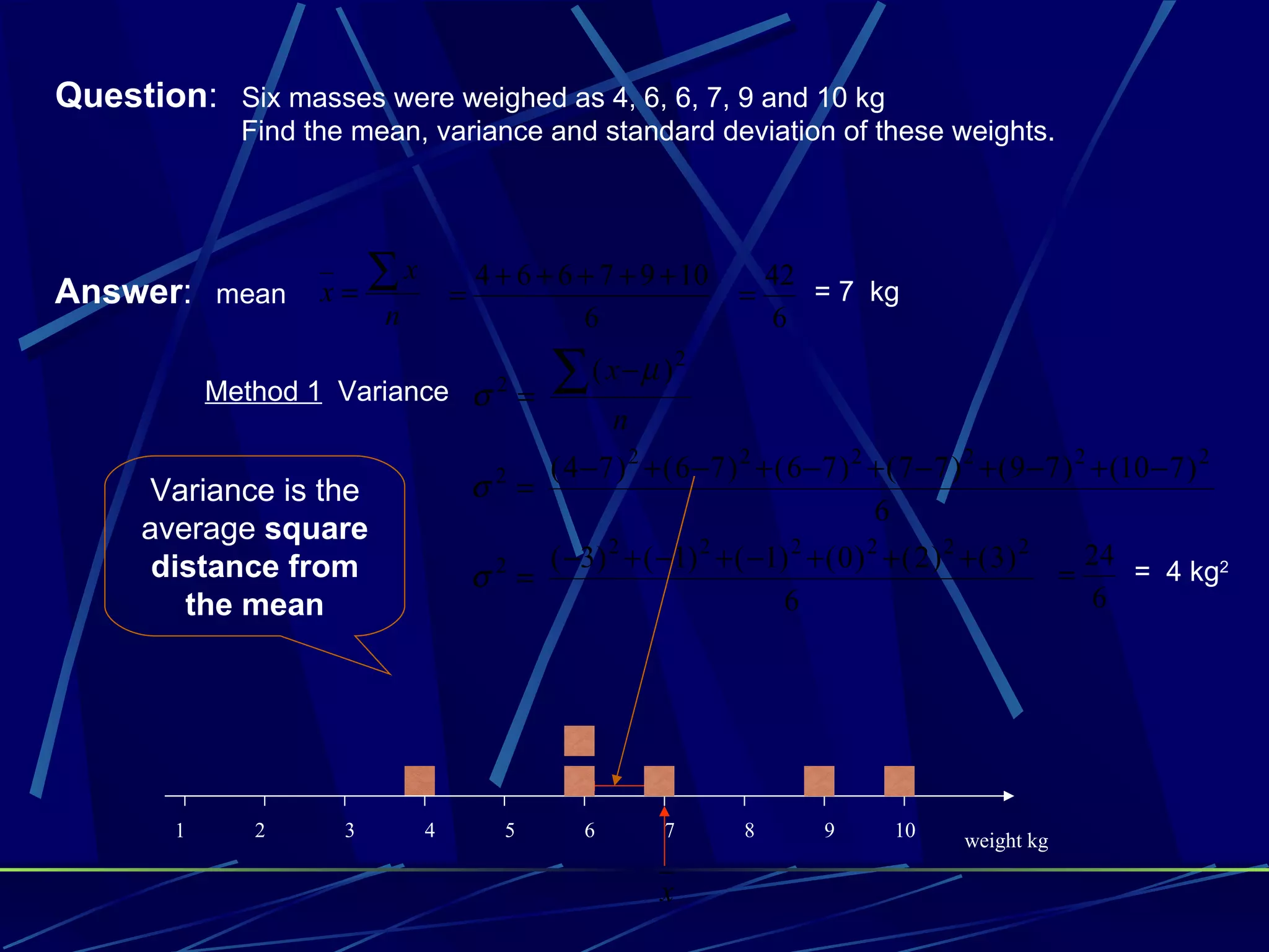 Question: Six masses were weighed as 4, 6, 6, 7, 9 and 10 kg
              Find the mean, variance and standard deviation of these weights.




Answer: mean        x=
                          ∑x       =
                                       4 + 6 + 6 + 7 + 9 + 10
                                                                     =
                                                                         42
                                                                            = 7 kg
                          n                      6                       6

            Method 1 Variance σ 2 =             ∑   ( x−µ )2
                                                       n
                                         2 ( 4 − 7 ) 2 + ( 6 − 7 ) 2 + ( 6 − 7 ) 2 + ( 7 − 7 ) 2 + ( 9 − 7 ) 2 + (10 − 7 ) 2
      Variance is the                  σ =
                                                                                   6
      average square
       distance from                    2  ( −3) 2 + ( −1) 2 + ( −1) 2 + ( 0 ) 2 + ( 2 ) 2 + ( 3) 2           24
                                       σ =                                                                =        = 4 kg2
         the mean                                                       6                                      6




        1      2      3        4          5        6        7        8        9       10      weight kg

                                                            x
 