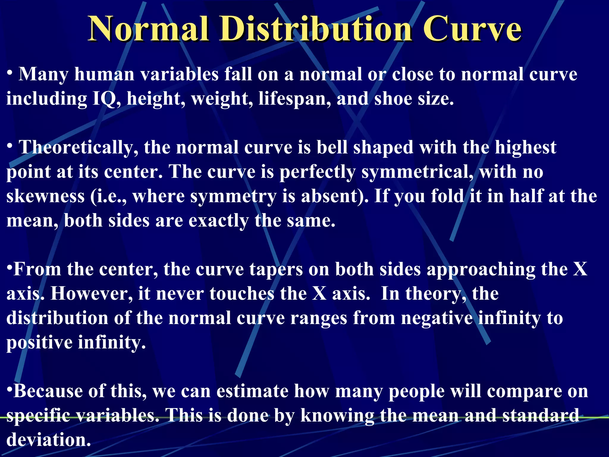 Normal Distribution Curve
• Many human variables fall on a normal or close to normal curve
including IQ, height, weight, lifespan, and shoe size.

• Theoretically, the normal curve is bell shaped with the highest
point at its center. The curve is perfectly symmetrical, with no
skewness (i.e., where symmetry is absent). If you fold it in half at the
mean, both sides are exactly the same.

•From the center, the curve tapers on both sides approaching the X
axis. However, it never touches the X axis. In theory, the
distribution of the normal curve ranges from negative infinity to
positive infinity.

•Because of this, we can estimate how many people will compare on
specific variables. This is done by knowing the mean and standard
deviation.
 