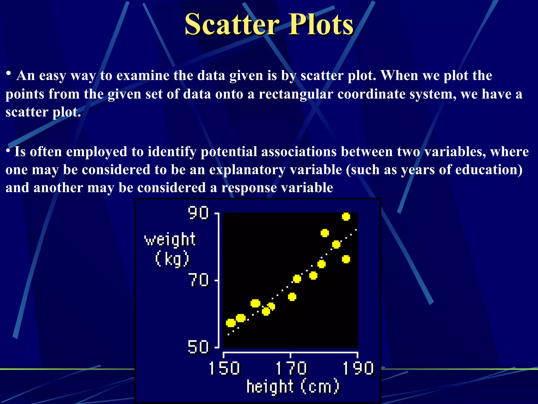 Scatter Plots
• An easy way to examine the data given is by scatter plot. When we plot the
points from the given set of data onto a rectangular coordinate system, we have a
scatter plot.

• Is often employed to identify potential associations between two variables, where
one may be considered to be an explanatory variable (such as years of education)
and another may be considered a response variable
 