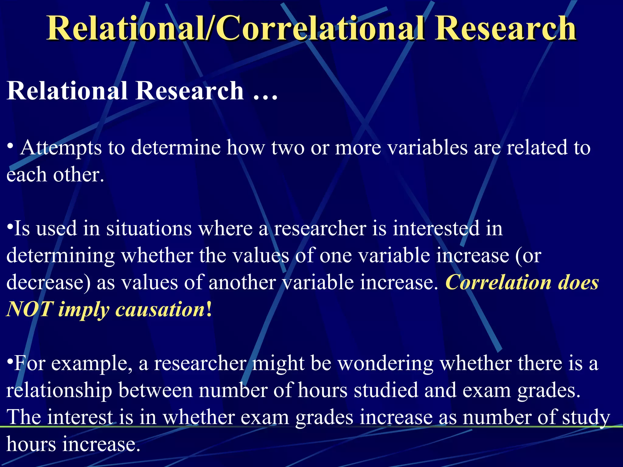 Relational/Correlational Research
Relational Research …
• Attempts to determine how two or more variables are related to
each other.

•Is used in situations where a researcher is interested in
determining whether the values of one variable increase (or
decrease) as values of another variable increase. Correlation does
NOT imply causation!

•For example, a researcher might be wondering whether there is a
relationship between number of hours studied and exam grades.
The interest is in whether exam grades increase as number of study
hours increase.
 