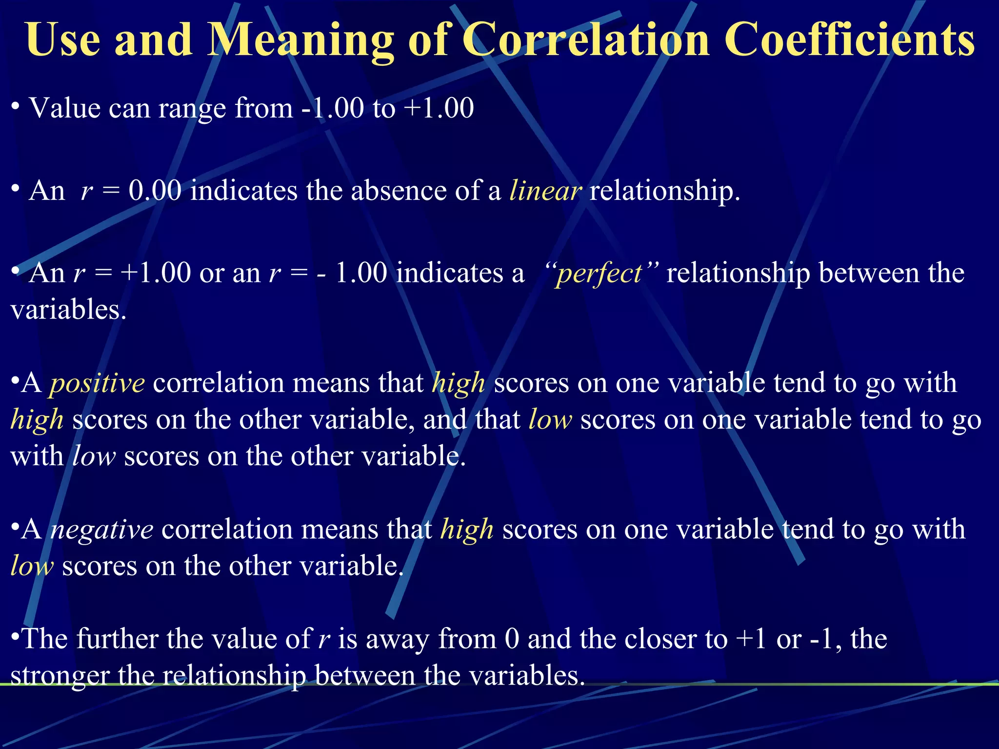 Use and Meaning of Correlation Coefficients
• Value can range from -1.00 to +1.00

• An r = 0.00 indicates the absence of a linear relationship.

• An r = +1.00 or an r = - 1.00 indicates a “perfect” relationship between the
variables.

•A positive correlation means that high scores on one variable tend to go with
high scores on the other variable, and that low scores on one variable tend to go
with low scores on the other variable.

•A negative correlation means that high scores on one variable tend to go with
low scores on the other variable.

•The further the value of r is away from 0 and the closer to +1 or -1, the
stronger the relationship between the variables.
 