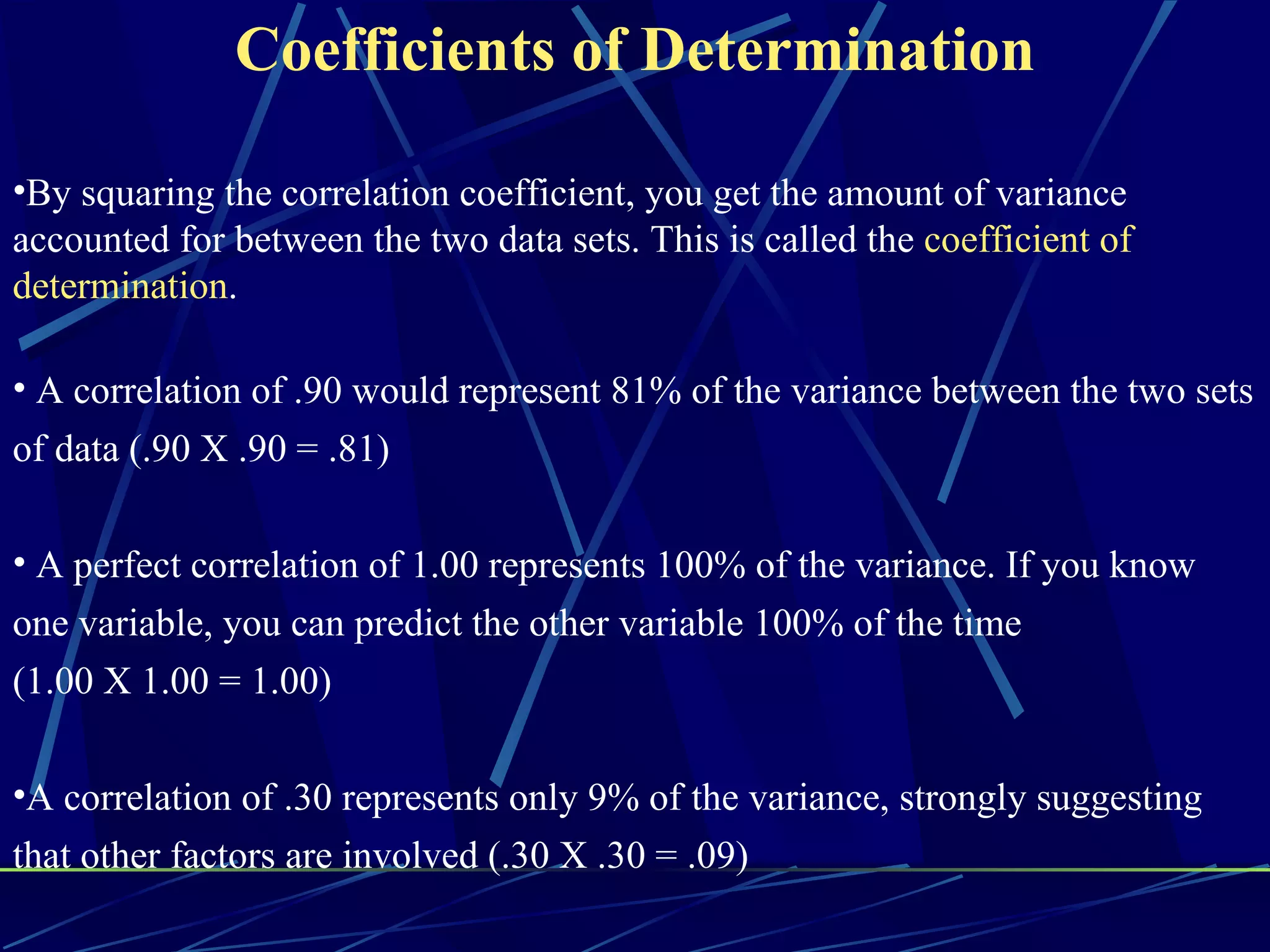 Coefficients of Determination

•By squaring the correlation coefficient, you get the amount of variance
accounted for between the two data sets. This is called the coefficient of
determination.

• A correlation of .90 would represent 81% of the variance between the two sets
of data (.90 X .90 = .81)

• A perfect correlation of 1.00 represents 100% of the variance. If you know
one variable, you can predict the other variable 100% of the time
(1.00 X 1.00 = 1.00)

•A correlation of .30 represents only 9% of the variance, strongly suggesting
that other factors are involved (.30 X .30 = .09)
 