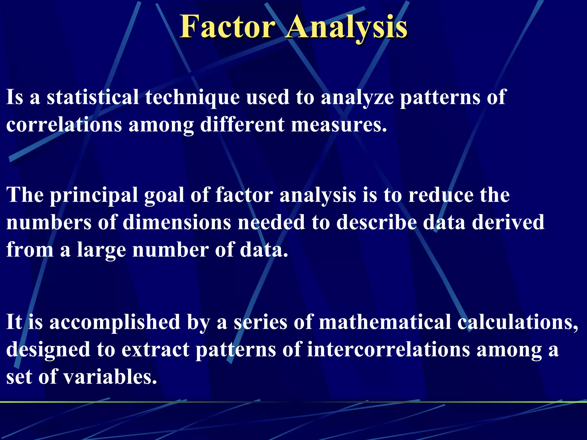 Factor Analysis
Is a statistical technique used to analyze patterns of
correlations among different measures.


The principal goal of factor analysis is to reduce the
numbers of dimensions needed to describe data derived
from a large number of data.


It is accomplished by a series of mathematical calculations,
designed to extract patterns of intercorrelations among a
set of variables.
 