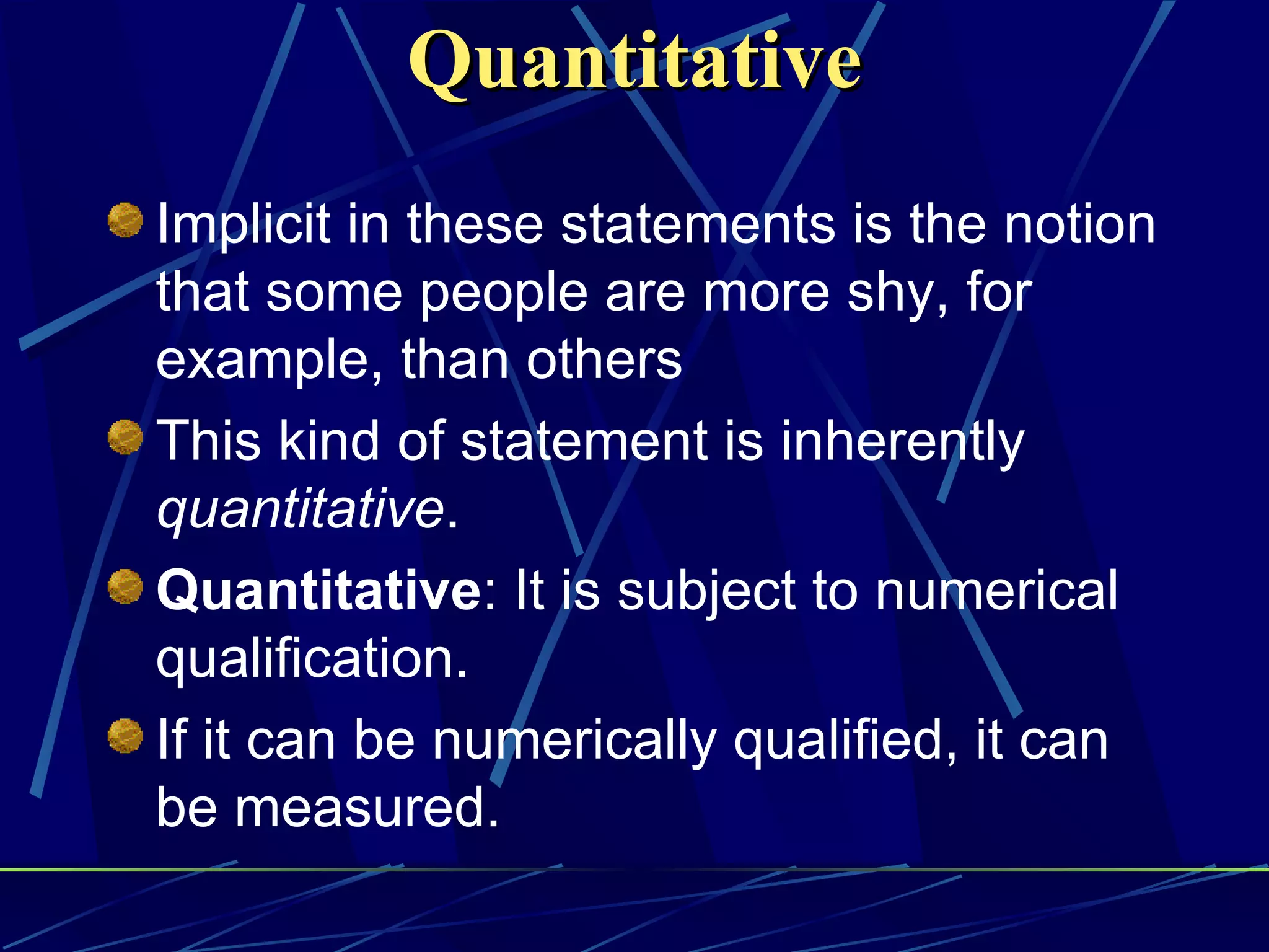 Quantitative
Implicit in these statements is the notion
that some people are more shy, for
example, than others
This kind of statement is inherently
quantitative.
Quantitative: It is subject to numerical
qualification.
If it can be numerically qualified, it can
be measured.
 