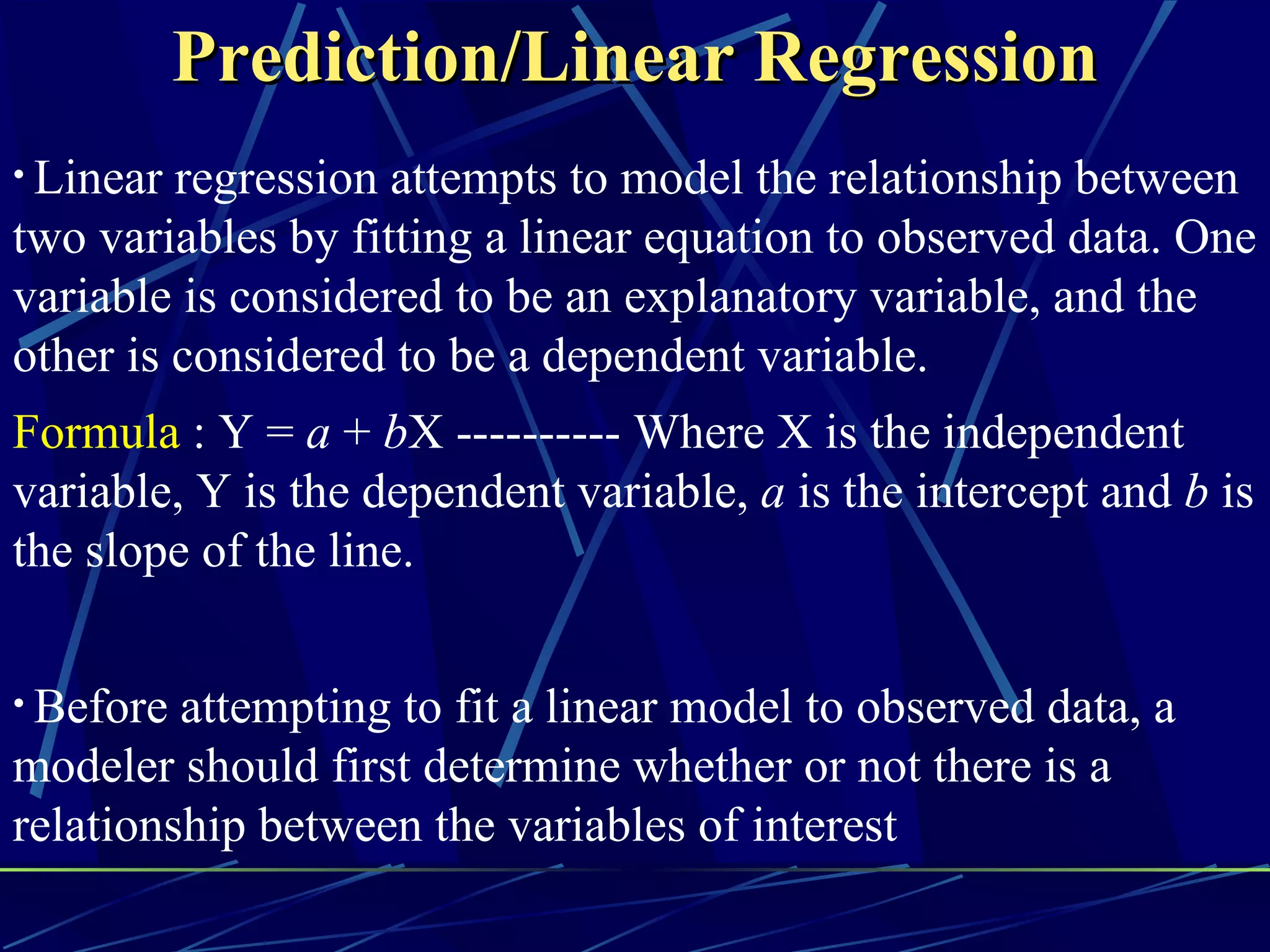 Prediction/Linear Regression
• Linear regression attempts to model the relationship between
two variables by fitting a linear equation to observed data. One
variable is considered to be an explanatory variable, and the
other is considered to be a dependent variable.
Formula : Y = a + bX ---------- Where X is the independent
variable, Y is the dependent variable, a is the intercept and b is
the slope of the line.


• Before attempting to fit a linear model to observed data, a
modeler should first determine whether or not there is a
relationship between the variables of interest
 