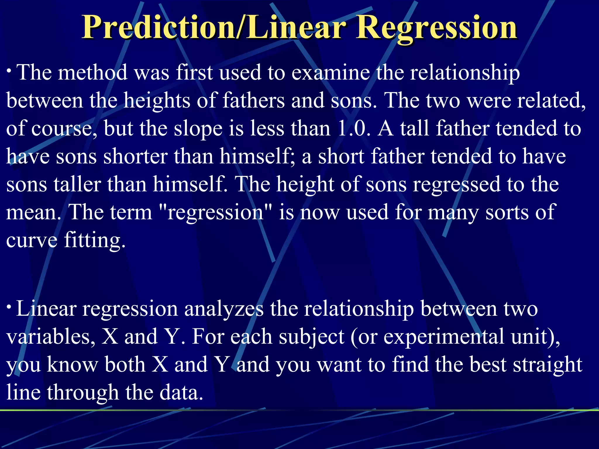 Prediction/Linear Regression
• The method was first used to examine the relationship
between the heights of fathers and sons. The two were related,
of course, but the slope is less than 1.0. A tall father tended to
have sons shorter than himself; a short father tended to have
sons taller than himself. The height of sons regressed to the
mean. The term "regression" is now used for many sorts of
curve fitting.

• Linear regression analyzes the relationship between two
variables, X and Y. For each subject (or experimental unit),
you know both X and Y and you want to find the best straight
line through the data.
 