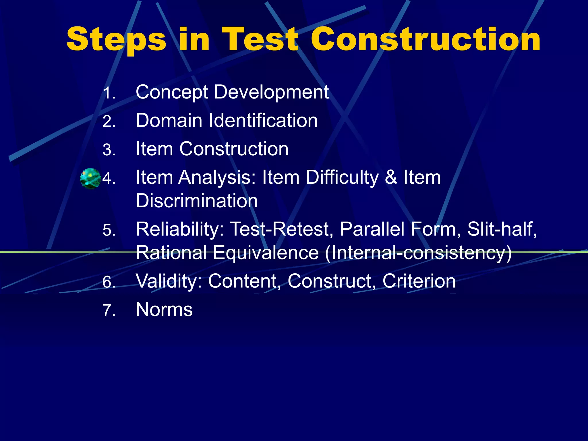 Steps in Test Construction
  1.   Concept Development
  2.   Domain Identification
  3.   Item Construction
  4.   Item Analysis: Item Difficulty & Item
       Discrimination
  5.   Reliability: Test-Retest, Parallel Form, Slit-half,
       Rational Equivalence (Internal-consistency)
  6.   Validity: Content, Construct, Criterion
  7.   Norms
 