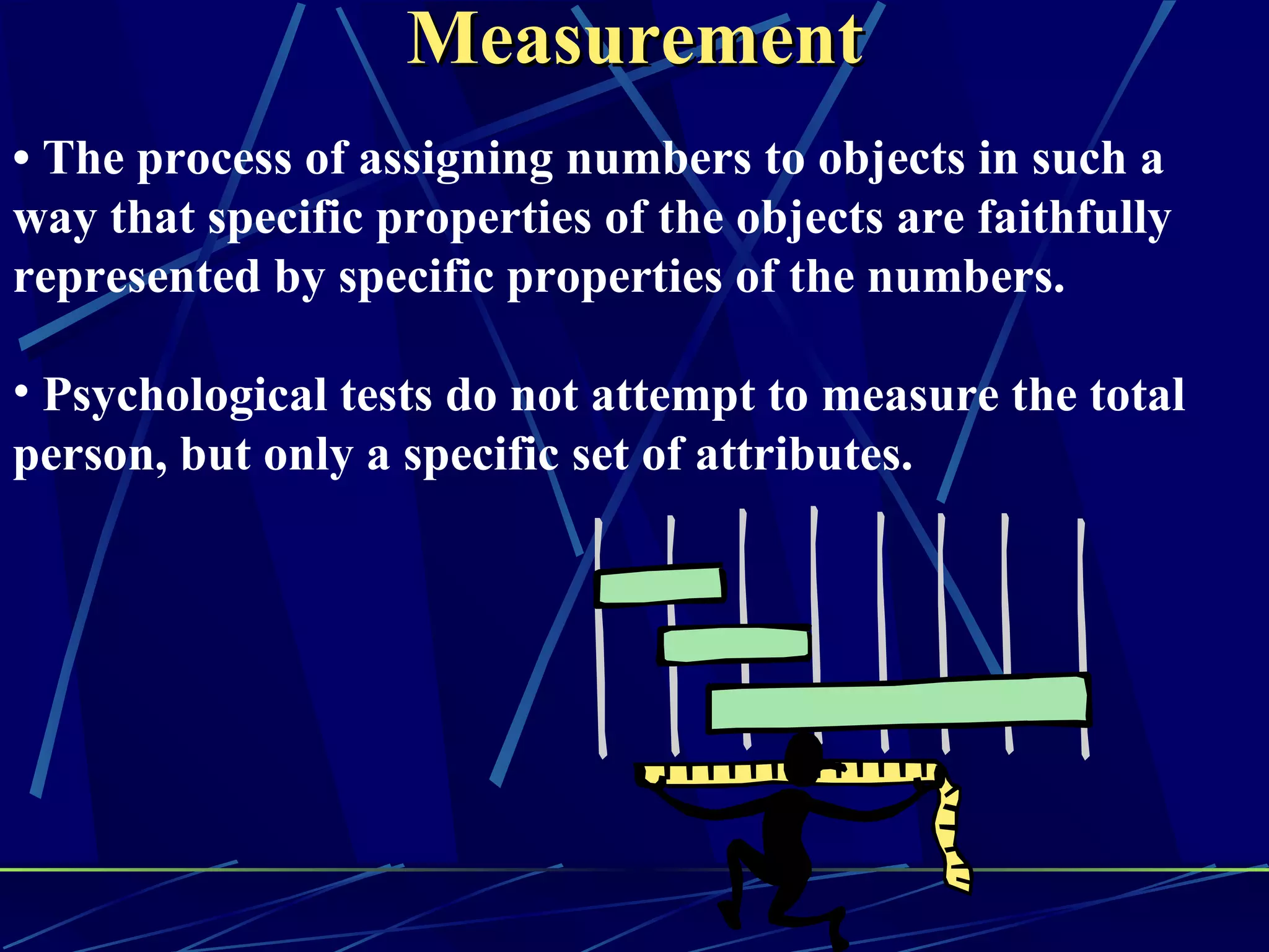 Measurement
• The process of assigning numbers to objects in such a
way that specific properties of the objects are faithfully
represented by specific properties of the numbers.

• Psychological tests do not attempt to measure the total
person, but only a specific set of attributes.
 