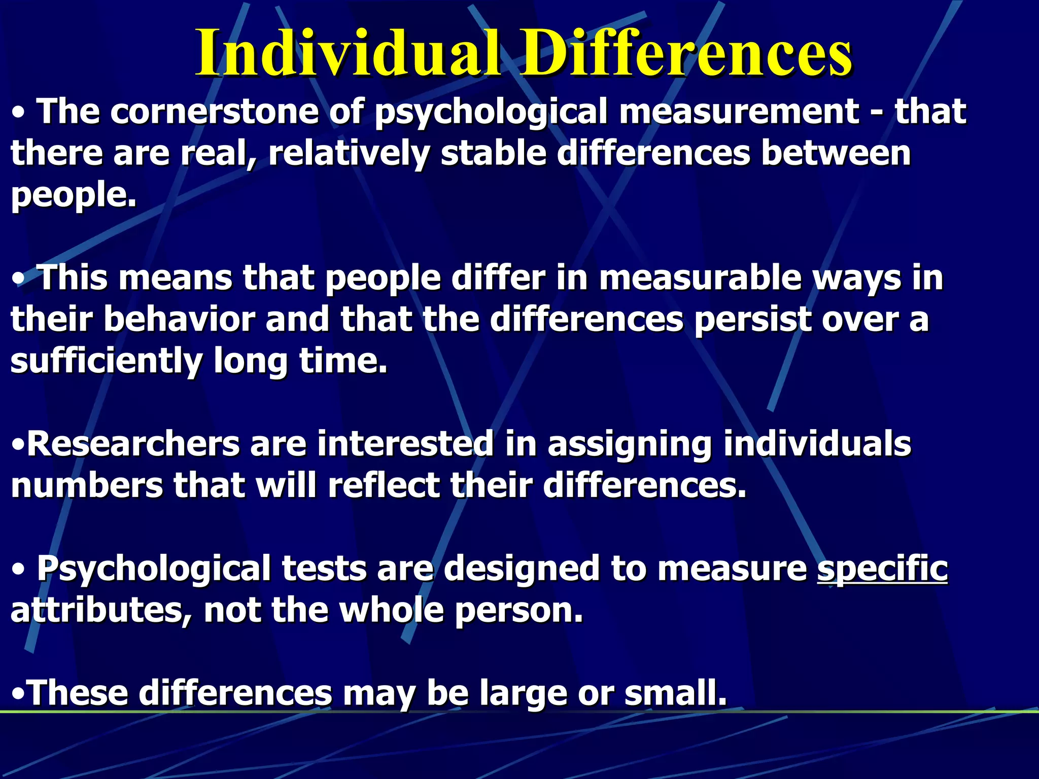 Individual Differences
• The cornerstone of psychological measurement - that
there are real, relatively stable differences between
people.

• This means that people differ in measurable ways in
their behavior and that the differences persist over a
sufficiently long time.

•Researchers are interested in assigning individuals
numbers that will reflect their differences.

• Psychological tests are designed to measure specific
attributes, not the whole person.

•These differences may be large or small.
 