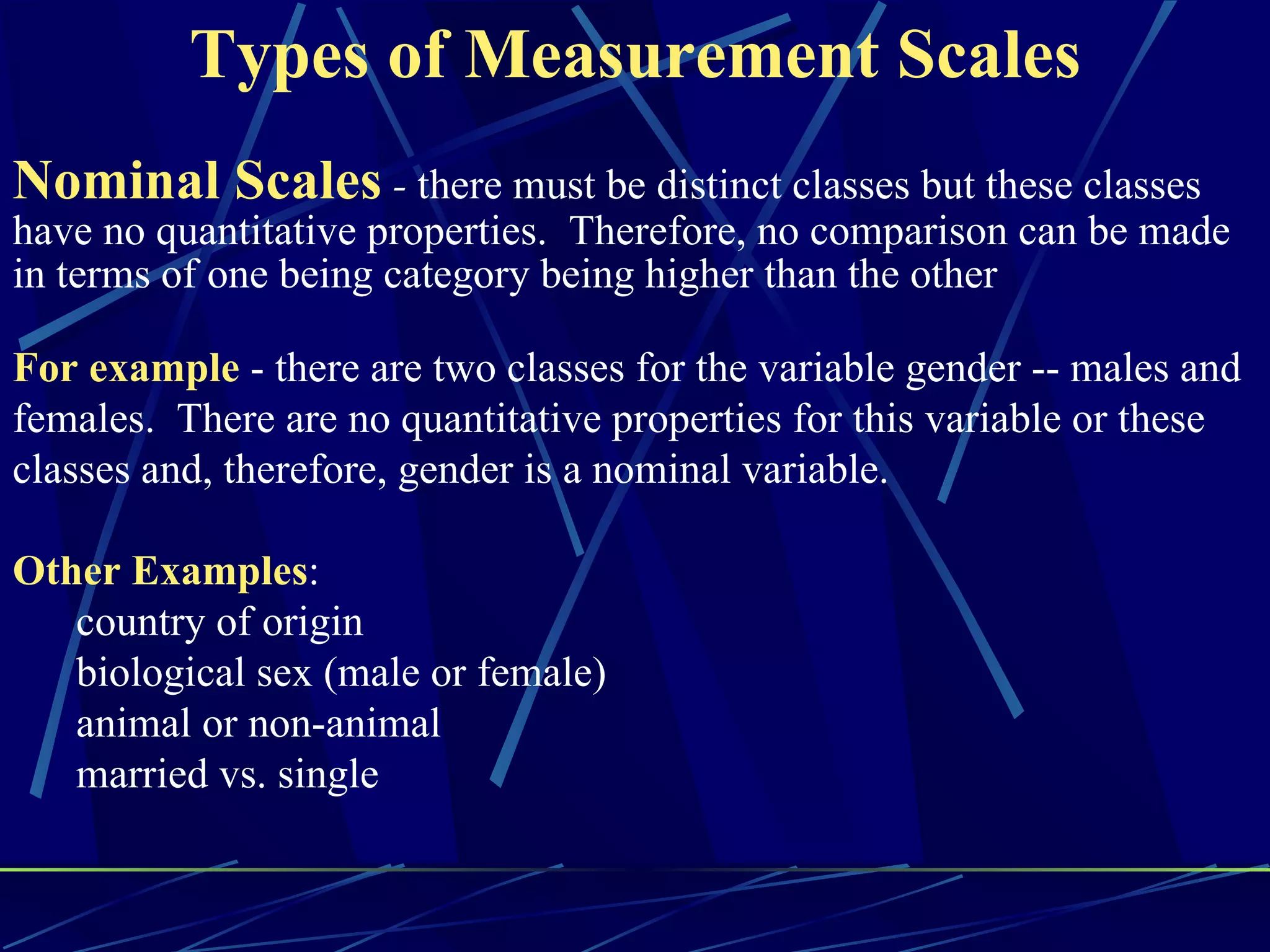 Types of Measurement Scales
Nominal Scales - there must be distinct classes but these classes
have no quantitative properties. Therefore, no comparison can be made
in terms of one being category being higher than the other

For example - there are two classes for the variable gender -- males and
females. There are no quantitative properties for this variable or these
classes and, therefore, gender is a nominal variable.

Other Examples:
   country of origin
   biological sex (male or female)
   animal or non-animal
   married vs. single
 