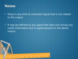 Noises
• Noise is any kind of unwanted signal that is not related
to the output.
• It may be defined as any signal that does not convey any
useful information but is superimposed on the desire
output.
19
 