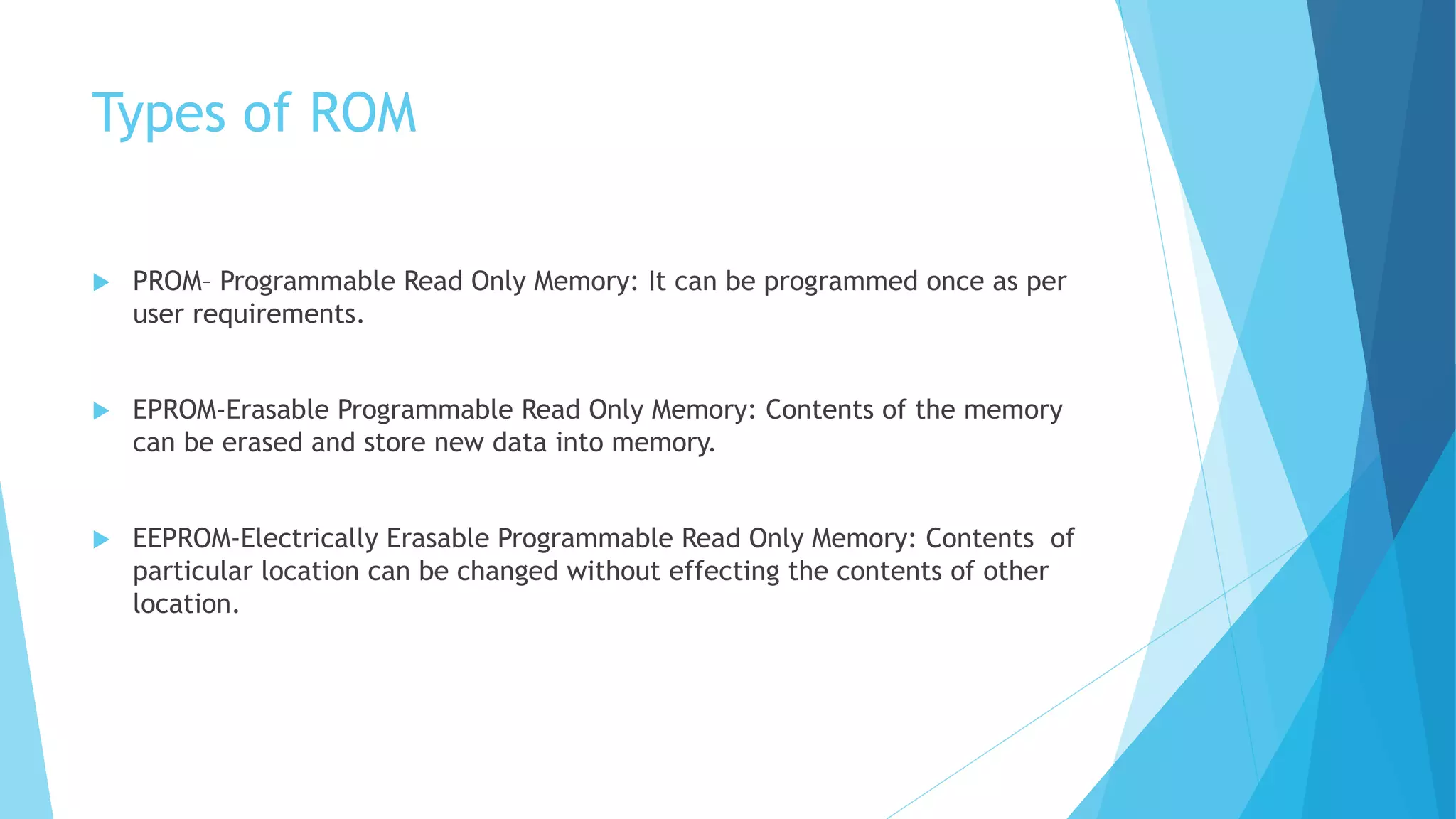 Types of ROM
 PROM– Programmable Read Only Memory: It can be programmed once as per
user requirements.
 EPROM-Erasable Programmable Read Only Memory: Contents of the memory
can be erased and store new data into memory.
 EEPROM-Electrically Erasable Programmable Read Only Memory: Contents of
particular location can be changed without effecting the contents of other
location.
 