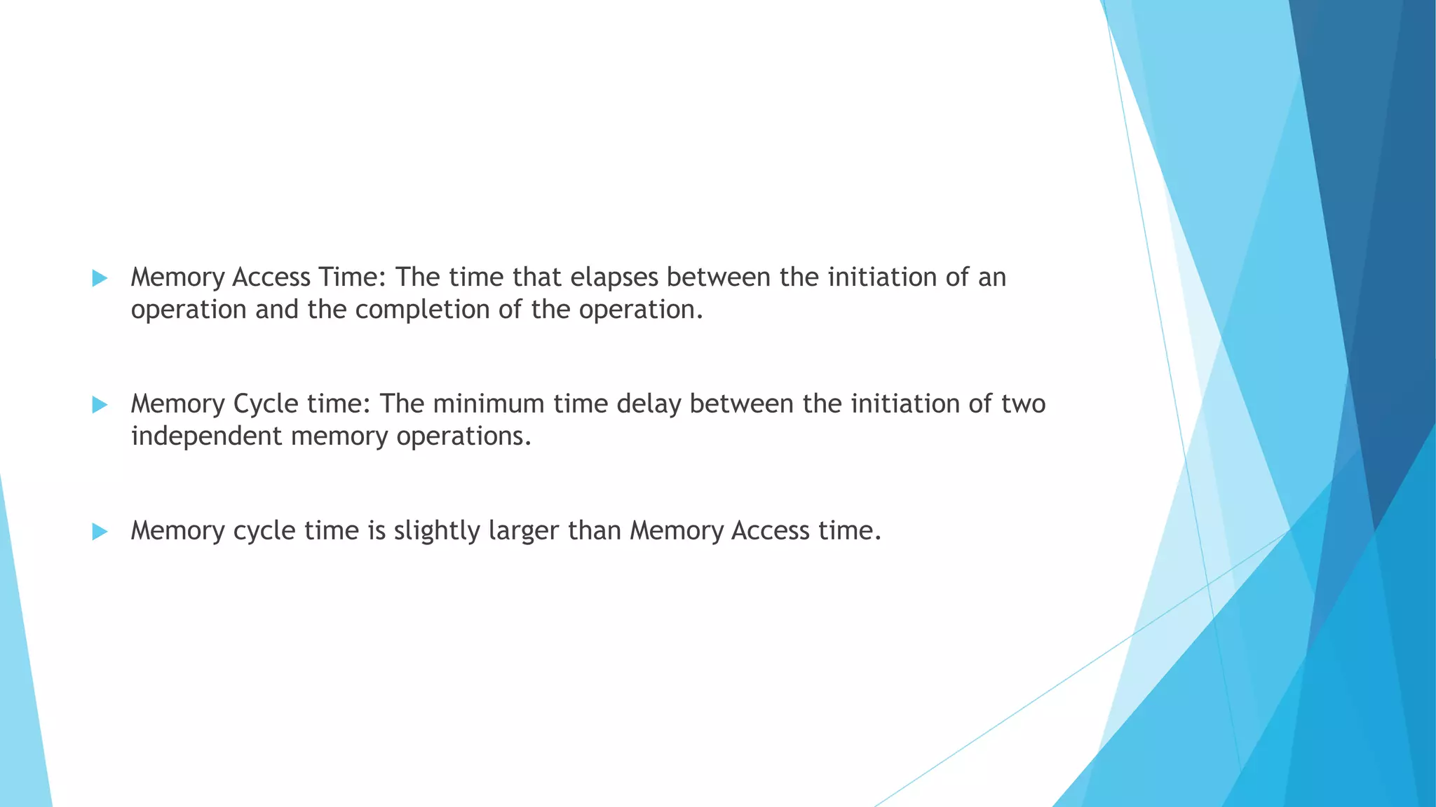  Memory Access Time: The time that elapses between the initiation of an
operation and the completion of the operation.
 Memory Cycle time: The minimum time delay between the initiation of two
independent memory operations.
 Memory cycle time is slightly larger than Memory Access time.
 