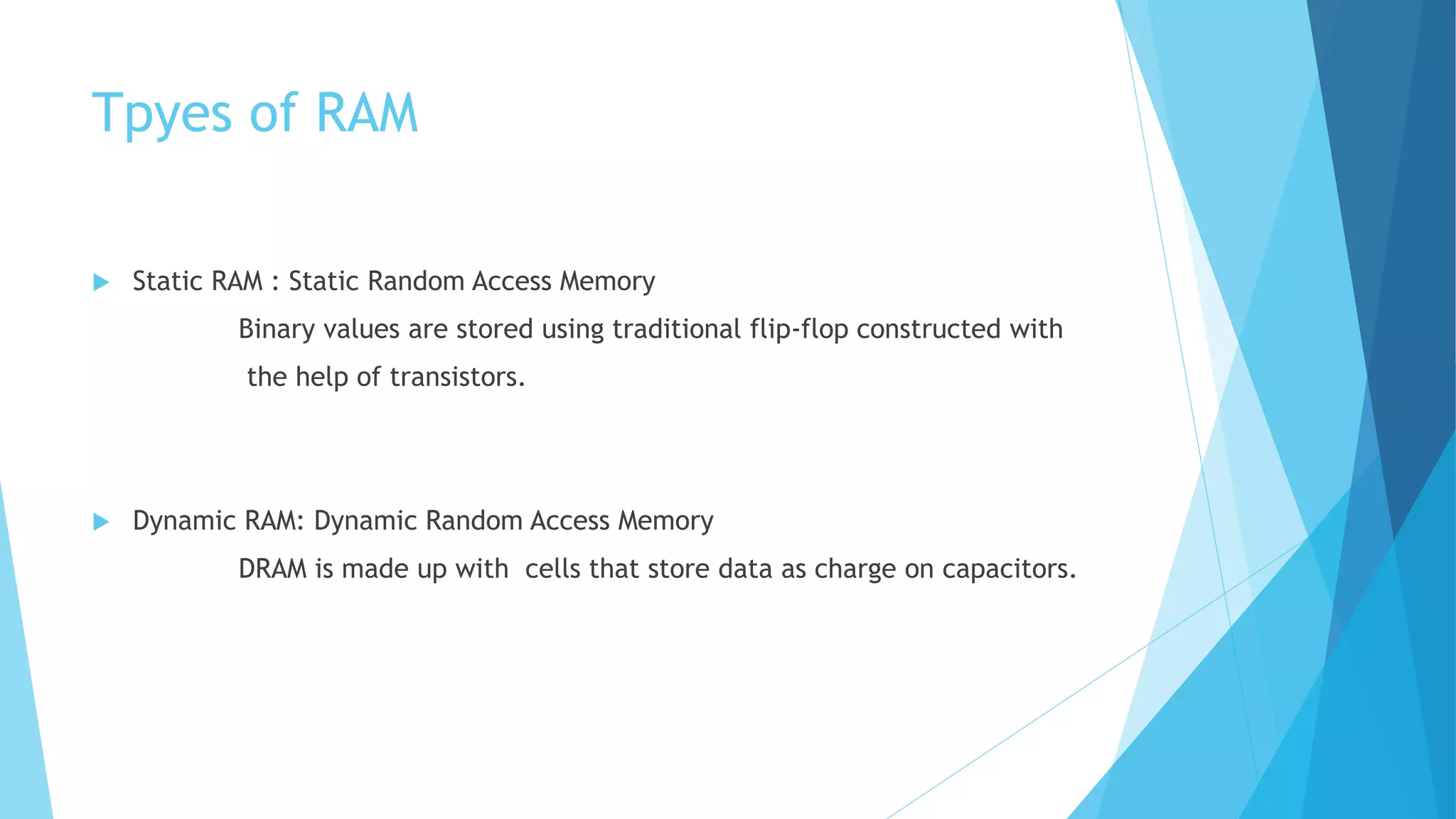 Tpyes of RAM
 Static RAM : Static Random Access Memory
Binary values are stored using traditional flip-flop constructed with
the help of transistors.
 Dynamic RAM: Dynamic Random Access Memory
DRAM is made up with cells that store data as charge on capacitors.
 
