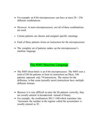  For example an 8-bit microprocessor can have at most 28 = 256
different combinations
 However, in most microprocessors, not all of these combinations
are used.
 Certain patterns are chosen and assigned specific meanings
 Each of these patterns forms an instruction for the microprocessor
 The complete set of patterns makes up the microprocessor’s
machine language
The 8085 Machine Language
 The 8085 (from Intel) is an 8-bit microprocessor. The 8085 uses a
total of 246 bit patterns to form its instruction set.These 246
patterns represent only 74 instructions. The reason for the
difference is that some (actually most) instructions have multiple
different formats
 Because it is very difficult to enter the bit patterns correctly, they
are usually entered in hexadecimal instead of binary.
 For example, the combination 0011 1100 which translates into
“increment the number in the register called the accumulator is
usually entered as 3C.
 