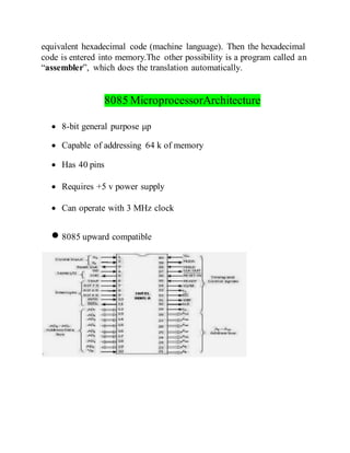equivalent hexadecimal code (machine language). Then the hexadecimal
code is entered into memory.The other possibility is a program called an
“assembler”, which does the translation automatically.
8085 MicroprocessorArchitecture
 8-bit general purpose μp
 Capable of addressing 64 k of memory
 Has 40 pins
 Requires +5 v power supply
 Can operate with 3 MHz clock
 8085 upward compatible
 