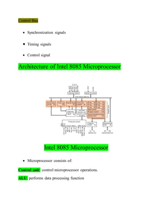 Control Bus
 Synchronization signals
 Timing signals
 Control signal
Architecture of Intel 8085 Microprocessor
Intel 8085 Microprocessor
 Microprocessor consists of:
Control unit: control microprocessor operations.
ALU: performs data processing function
 